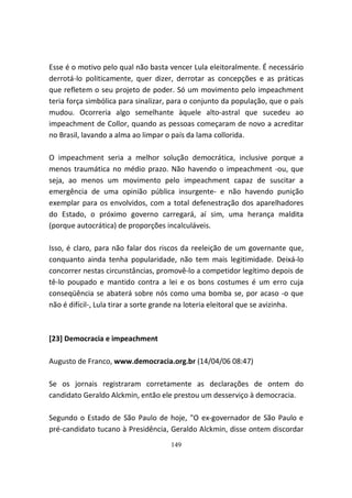 Esse é o motivo pelo qual não basta vencer Lula eleitoralmente. É necessário
derrotá-lo politicamente, quer dizer, derrotar as concepções e as práticas
que refletem o seu projeto de poder. Só um movimento pelo impeachment
teria força simbólica para sinalizar, para o conjunto da população, que o país
mudou. Ocorreria algo semelhante àquele alto-astral que sucedeu ao
impeachment de Collor, quando as pessoas começaram de novo a acreditar
no Brasil, lavando a alma ao limpar o país da lama collorida.

O impeachment seria a melhor solução democrática, inclusive porque a
menos traumática no médio prazo. Não havendo o impeachment -ou, que
seja, ao menos um movimento pelo impeachment capaz de suscitar a
emergência de uma opinião pública insurgente- e não havendo punição
exemplar para os envolvidos, com a total defenestração dos aparelhadores
do Estado, o próximo governo carregará, aí sim, uma herança maldita
(porque autocrática) de proporções incalculáveis.

Isso, é claro, para não falar dos riscos da reeleição de um governante que,
conquanto ainda tenha popularidade, não tem mais legitimidade. Deixá-lo
concorrer nestas circunstâncias, promovê-lo a competidor legítimo depois de
tê-lo poupado e mantido contra a lei e os bons costumes é um erro cuja
conseqüência se abaterá sobre nós como uma bomba se, por acaso -o que
não é difícil-, Lula tirar a sorte grande na loteria eleitoral que se avizinha.



[23] Democracia e impeachment

Augusto de Franco, www.democracia.org.br (14/04/06 08:47)

Se os jornais registraram corretamente as declarações de ontem do
candidato Geraldo Alckmin, então ele prestou um desserviço à democracia.

Segundo o Estado de São Paulo de hoje, "O ex-governador de São Paulo e
pré-candidato tucano à Presidência, Geraldo Alckmin, disse ontem discordar
                                     149
 
