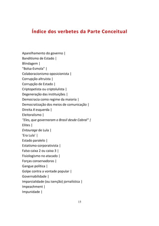 Índice dos verbetes da Parte Conceitual



Aparelhamento do governo |
Banditismo de Estado |
Blindagem |
"Bolsa-Esmola" |
Colaboracionismo oposicionista |
Corrupção altruísta |
Corrupção de Estado |
Criptopetista ou criptolulista |
Degeneração das instituições |
Democracia como regime da maioria |
Democratização dos meios de comunicação |
Direita X esquerda |
Eleitoralismo |
"Eles, que governaram o Brasil desde Cabral" |
Elites |
Entourage de Lula |
'Era Lula' |
Estado paralelo |
Estatismo-corporativista |
Falso caixa 2 ou caixa 3 |
Fisiologismo no atacado |
Forças conservadoras |
Gangue política |
Golpe contra a vontade popular |
Governabilidade |
Imparcialidade (ou isenção) jornalística |
Impeachment |
Impunidade |

                                     15
 