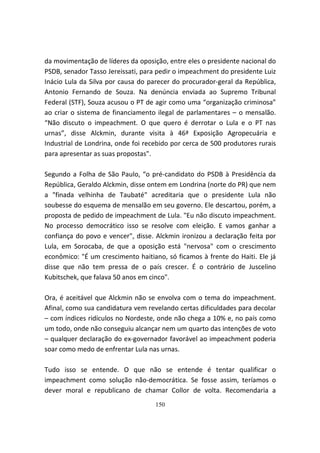da movimentação de líderes da oposição, entre eles o presidente nacional do
PSDB, senador Tasso Jereissati, para pedir o impeachment do presidente Luiz
Inácio Lula da Silva por causa do parecer do procurador-geral da República,
Antonio Fernando de Souza. Na denúncia enviada ao Supremo Tribunal
Federal (STF), Souza acusou o PT de agir como uma “organização criminosa”
ao criar o sistema de financiamento ilegal de parlamentares – o mensalão.
“Não discuto o impeachment. O que quero é derrotar o Lula e o PT nas
urnas”, disse Alckmin, durante visita à 46ª Exposição Agropecuária e
Industrial de Londrina, onde foi recebido por cerca de 500 produtores rurais
para apresentar as suas propostas".

Segundo a Folha de São Paulo, “o pré-candidato do PSDB à Presidência da
República, Geraldo Alckmin, disse ontem em Londrina (norte do PR) que nem
a "finada velhinha de Taubaté" acreditaria que o presidente Lula não
soubesse do esquema de mensalão em seu governo. Ele descartou, porém, a
proposta de pedido de impeachment de Lula. "Eu não discuto impeachment.
No processo democrático isso se resolve com eleição. E vamos ganhar a
confiança do povo e vencer", disse. Alckmin ironizou a declaração feita por
Lula, em Sorocaba, de que a oposição está "nervosa" com o crescimento
econômico: "É um crescimento haitiano, só ficamos à frente do Haiti. Ele já
disse que não tem pressa de o país crescer. É o contrário de Juscelino
Kubitschek, que falava 50 anos em cinco".

Ora, é aceitável que Alckmin não se envolva com o tema do impeachment.
Afinal, como sua candidatura vem revelando certas dificuldades para decolar
– com índices ridículos no Nordeste, onde não chega a 10% e, no país como
um todo, onde não conseguiu alcançar nem um quarto das intenções de voto
– qualquer declaração do ex-governador favorável ao impeachment poderia
soar como medo de enfrentar Lula nas urnas.

Tudo isso se entende. O que não se entende é tentar qualificar o
impeachment como solução não-democrática. Se fosse assim, teríamos o
dever moral e republicano de chamar Collor de volta. Recomendaria a
                                    150
 