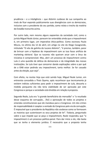 prudência – e a inteligência – que Alckmin cuidasse de sua campanha ao
invés de ficar expondo publicamente suas divergências com os democratas,
inclusive com o presidente do seu partido, como relata o trecho da matéria
do Estadão transcrito acima.

Por outro lado, nem mesmo alguns expoentes da sociedade civil, como o
jurista Miguel Reale Júnior, parecem ter entendido ainda que o impeachment
é, em primeiro lugar, um imperativo ético-político. Como escreveu Paulo
Moura, no último dia 12 de abril, em artigo no site do Diego Casagrande,
intitulado “O vôo de galinha do tucano Alckmin”, “é preciso, também, parar
de brincar com a hipótese do impeachment com se isso fosse artifício de
marketing eleitoral. Que os tucanos não queiram arcar com o ônus da
iniciativa é compreensível. Mas, abrir um processo de impeachment contra
Lula é uma questão de defesa da democracia e da integridade das nossas
instituições. Se Lula tiver que concorrer dando explicações sobre o por quê
de a OAB estar pedindo seu impeachment, tanto melhor. Se for cassado
antes da eleição, que seja”.

Com efeito, na revista Veja que está saindo hoje, Miguel Reale Junior, em
entrevista concedida a Thaís Oyama, após reconhecer que tecnicamente já
existem indícios suficientes para pedir o impeachment de Lula, descarta a
medida porquanto ela não teria viabilidade de ser aprovada por este
Congresso e porque a sociedade está dividida em relação à proposta.

Segundo Reale, Lula era “o grande beneficiário do mensalão” e “o resultado
desse esquema de corrupção... [foi] a aprovação de todos os projetos e
emendas constitucionais que ele mandava para o Congresso. Um dos crimes
de responsabilidade é cooptar a vontade do Congresso pela via da corrupção.
É impossível que o presidente da República não soubesse como se formavam
as maiorias que sustentavam os seus projetos de lei”. Todavia, perguntado
sobre o que impede que se peça o impeachment, Reale respondeu que “o
impeachment é um processo político-penal. Para dar início a ele, não basta
que se tenha o elemento jurídico. É necessário que a proposta tenha
                                   151
 