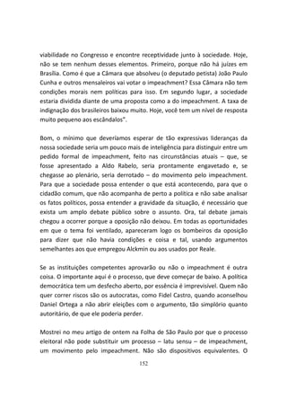 viabilidade no Congresso e encontre receptividade junto à sociedade. Hoje,
não se tem nenhum desses elementos. Primeiro, porque não há juízes em
Brasília. Como é que a Câmara que absolveu (o deputado petista) João Paulo
Cunha e outros mensaleiros vai votar o impeachment? Essa Câmara não tem
condições morais nem políticas para isso. Em segundo lugar, a sociedade
estaria dividida diante de uma proposta como a do impeachment. A taxa de
indignação dos brasileiros baixou muito. Hoje, você tem um nível de resposta
muito pequeno aos escândalos”.

Bom, o mínimo que deveríamos esperar de tão expressivas lideranças da
nossa sociedade seria um pouco mais de inteligência para distinguir entre um
pedido formal de impeachment, feito nas circunstâncias atuais – que, se
fosse apresentado a Aldo Rabelo, seria prontamente engavetado e, se
chegasse ao plenário, seria derrotado – do movimento pelo impeachment.
Para que a sociedade possa entender o que está acontecendo, para que o
cidadão comum, que não acompanha de perto a política e não sabe analisar
os fatos políticos, possa entender a gravidade da situação, é necessário que
exista um amplo debate público sobre o assunto. Ora, tal debate jamais
chegou a ocorrer porque a oposição não deixou. Em todas as oportunidades
em que o tema foi ventilado, apareceram logo os bombeiros da oposição
para dizer que não havia condições e coisa e tal, usando argumentos
semelhantes aos que empregou Alckmin ou aos usados por Reale.

Se as instituições competentes aprovarão ou não o impeachment é outra
coisa. O importante aqui é o processo, que deve começar de baixo. A política
democrática tem um desfecho aberto, por essência é imprevisível. Quem não
quer correr riscos são os autocratas, como Fidel Castro, quando aconselhou
Daniel Ortega a não abrir eleições com o argumento, tão simplório quanto
autoritário, de que ele poderia perder.

Mostrei no meu artigo de ontem na Folha de São Paulo por que o processo
eleitoral não pode substituir um processo – latu sensu – de impeachment,
um movimento pelo impeachment. Não são dispositivos equivalentes. O
                                    152
 