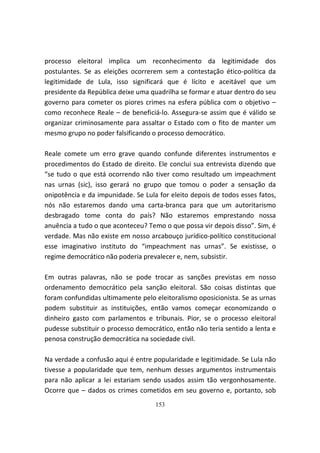 processo eleitoral implica um reconhecimento da legitimidade dos
postulantes. Se as eleições ocorrerem sem a contestação ético-política da
legitimidade de Lula, isso significará que é lícito e aceitável que um
presidente da República deixe uma quadrilha se formar e atuar dentro do seu
governo para cometer os piores crimes na esfera pública com o objetivo –
como reconhece Reale – de beneficiá-lo. Assegura-se assim que é válido se
organizar criminosamente para assaltar o Estado com o fito de manter um
mesmo grupo no poder falsificando o processo democrático.

Reale comete um erro grave quando confunde diferentes instrumentos e
procedimentos do Estado de direito. Ele conclui sua entrevista dizendo que
“se tudo o que está ocorrendo não tiver como resultado um impeachment
nas urnas (sic), isso gerará no grupo que tomou o poder a sensação da
onipotência e da impunidade. Se Lula for eleito depois de todos esses fatos,
nós não estaremos dando uma carta-branca para que um autoritarismo
desbragado tome conta do país? Não estaremos emprestando nossa
anuência a tudo o que aconteceu? Temo o que possa vir depois disso”. Sim, é
verdade. Mas não existe em nosso arcabouço jurídico-político constitucional
esse imaginativo instituto do “impeachment nas urnas”. Se existisse, o
regime democrático não poderia prevalecer e, nem, subsistir.

Em outras palavras, não se pode trocar as sanções previstas em nosso
ordenamento democrático pela sanção eleitoral. São coisas distintas que
foram confundidas ultimamente pelo eleitoralismo oposicionista. Se as urnas
podem substituir as instituições, então vamos começar economizando o
dinheiro gasto com parlamentos e tribunais. Pior, se o processo eleitoral
pudesse substituir o processo democrático, então não teria sentido a lenta e
penosa construção democrática na sociedade civil.

Na verdade a confusão aqui é entre popularidade e legitimidade. Se Lula não
tivesse a popularidade que tem, nenhum desses argumentos instrumentais
para não aplicar a lei estariam sendo usados assim tão vergonhosamente.
Ocorre que – dados os crimes cometidos em seu governo e, portanto, sob
                                    153
 
