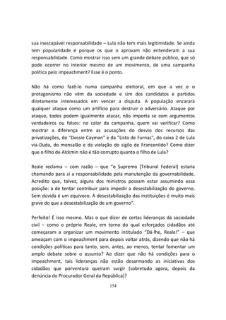 sua inescapável responsabilidade – Lula não tem mais legitimidade. Se ainda
tem popularidade é porque os que o aprovam não entenderam a sua
responsabilidade. Como mostrar isso sem um grande debate público, que só
pode ocorrer no interior mesmo de um movimento, de uma campanha
política pelo impeachment? Esse é o ponto.

Não há como fazê-lo numa campanha eleitoral, em que a voz e o
protagonismo não vêm da sociedade e sim dos candidatos e partidos
diretamente interessados em vencer a disputa. A população encarará
qualquer ataque como um artifício para destruir o adversário. Ataque por
ataque, todos podem igualmente atacar, não importa se com argumentos
verdadeiros ou falsos: no calor da campanha, quem vai verificar? Como
mostrar a diferença entre as acusações do desvio dos recursos das
privatizações, do "Dossie Cayman" e da "Lista de Furnas", do caixa 2 de Lula
via-Duda, do mensalão e da violação do sigilo de Francenildo? Como dizer
que o filho de Alckmin não é tão corrupto quanto o filho de Lula?

Reale reclama – com razão – que “o Supremo [Tribunal Federal] estaria
chamando para si a responsabilidade pela manutenção da governabilidade.
Acredito que, talvez, alguns dos ministros possam estar assumindo essa
posição: a de tentar contribuir para impedir a desestabilização do governo.
Sem dúvida é um equívoco. A desestabilização das instituições é muito mais
grave do que a desestabilização de um governo”.

Perfeito! É isso mesmo. Mas o que dizer de certas lideranças da sociedade
civil – como o próprio Reale, em torno do qual esforçados cidadãos até
começaram a organizar um movimento intitulado “Dá-lhe, Reale!” – que
ameaçam com o impeachment para depois voltar atrás, dizendo que não há
condições políticas para tanto, sem, antes, ao menos, tentar fomentar um
amplo debate sobre o assunto? Ao dizer que não há condições para o
impeachment, tais lideranças não estão desarmando as iniciativas dos
cidadãos que porventura queiram surgir (sobretudo agora, depois da
denúncia do Procurador Geral da República)?
                                    154
 