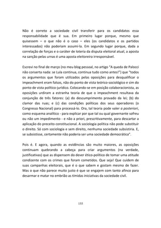Não é correto a sociedade civil transferir para os candidatos essa
responsabilidade que é sua. Em primeiro lugar porque, mesmo que
quisessem – o que não é o caso – eles (os candidatos e os partidos
interessados) não poderiam assumí-la. Em segundo lugar porque, dada a
correlação de forças e o caráter de loteria da disputa eleitoral atual, a aposta
na sanção pelas urnas é uma aposta eleitoreira irresponsável.

Escrevi no final de março (no meu blog pessoal, no artigo “A queda de Palocci
não conserta nada: se Lula continua, continua tudo como antes!”) que “todos
os argumentos que foram utilizados pelas oposições para desqualificar o
impeachment eram falsos, não do ponto de vista teórico-sociológico e sim do
ponto de vista político-jurídico. Colocando-se em posição colaboracionista, as
oposições urdiram a estranha teoria de que o impeachment resultava da
conjunção de três fatores: (a) do descumprimento provado da lei; (b) do
clamor das ruas; e (c) das condições políticas dos seus operadores (o
Congresso Nacional) para processá-lo. Ora, tal teoria pode valer a posteriori,
como esquema analítico - para explicar por que tal ou qual governante sofreu
ou não um impedimento - e não a priori, prescritivamente, para descartar a
aplicação do preceito constitucional. A sociologia política não pode substituir
o direito. Só com sociologia e sem direito, nenhuma sociedade subsistiria. E,
se subsistisse, certamente não poderia ser uma sociedade democrática”.

Pois é. E agora, quando as evidências são muito maiores, as oposições
continuam quebrando a cabeça para criar argumentos (na verdade,
justificativas) que as dispensem do dever ético-político de tomar uma atitude
condizente com os crimes que foram cometidos. Que seja! Que cuidem de
suas campanhas eleitorais, que é o que sabem e gostam mesmo de fazer.
Mas o que não parece muito justo é que se engajem com tanto afinco para
desarmar e matar no embrião as tímidas iniciativas da sociedade civil.




                                      155
 