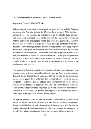 [24] O problema dos argumentos contra o impeachment

Augusto de Franco (19/04/06 07:24)

Alckmin perdeu uma outra oportunidade de ouro de ficar calado. Segundo
noticiou o site Primeira Leitura, às 17:44 de hoje (ontem), Alckmin disse –
mais uma vez – ser contrário ao impeachment do presidente. Tudo bem que
não cabe a ele, principal concorrente eleitoral de Lula, tomar a iniciativa.
Poderia soar como provocação, medo das urnas ou, quem sabe, tentativa
desesperada de melar um jogo em que já se julga perdedor. Mas daí a
declarar – como fez hoje (ontem) em Rondonópolis (MT) - que cabe ao povo
decidir nas urnas pela permanência ou não de Lula no Palácio do Planalto,
reafirmando taxativamente: “Sou contra. Acho que o processo político é a
eleição e estamos a meses do processo eleitoral... Acho que é o povo que
decide, nas urnas. Confio na mudança e quero ser seu instrumento”, vai uma
grande distância – aquela que separa a prudência e a inteligência do
açodamento e da burrice.

E se as instituições da sociedade civil resolverem iniciar um movimento pelo
impeachment, será ele, o candidato Alckmin, que vai fazer o serviço sujo de
desarmá-las, de bombardear a sua proposta? No mínimo ele deveria deixar
ao governo o papel de se defender. Em termos táticos – meio na base da
realpolitik – digamos que tal atitude seria compreensível se as eleições
estivessem marcadas para depois de amanhã e se o candidato oposicionista
se encontrasse tecnicamente empatado ou muito próximo do candidato da
situação. Não é o caso. Em termos estratégicos – da democracia tomada
como valor estratégico – tal postura não se justifica.

De repente, porém, começam a entrar em cena os bombeiros oposicionistas,
ávidos por desmontar uma iniciativa que não tiveram por falta de coragem,
de responsabilidade e de visão democrática. Lula deve estar feliz da vida por
receber da oposição mais esse presente. Não tem nem que se preocupar em
se defender. São as próprias oposições que executam tal tarefa para ele.
                                     156
 