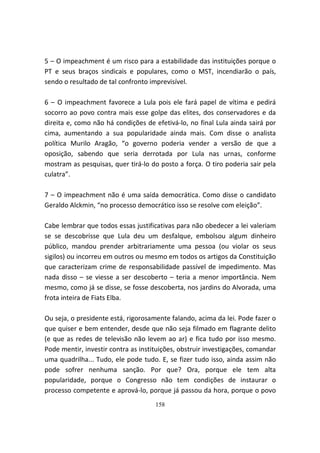 5 – O impeachment é um risco para a estabilidade das instituições porque o
PT e seus braços sindicais e populares, como o MST, incendiarão o país,
sendo o resultado de tal confronto imprevisível.

6 – O impeachment favorece a Lula pois ele fará papel de vítima e pedirá
socorro ao povo contra mais esse golpe das elites, dos conservadores e da
direita e, como não há condições de efetivá-lo, no final Lula ainda sairá por
cima, aumentando a sua popularidade ainda mais. Com disse o analista
política Murilo Aragão, “o governo poderia vender a versão de que a
oposição, sabendo que seria derrotada por Lula nas urnas, conforme
mostram as pesquisas, quer tirá-lo do posto a força. O tiro poderia sair pela
culatra”.

7 – O impeachment não é uma saída democrática. Como disse o candidato
Geraldo Alckmin, “no processo democrático isso se resolve com eleição”.

Cabe lembrar que todos essas justificativas para não obedecer a lei valeriam
se se descobrisse que Lula deu um desfalque, embolsou algum dinheiro
público, mandou prender arbitrariamente uma pessoa (ou violar os seus
sigilos) ou incorreu em outros ou mesmo em todos os artigos da Constituição
que caracterizam crime de responsabilidade passível de impedimento. Mas
nada disso – se viesse a ser descoberto – teria a menor importância. Nem
mesmo, como já se disse, se fosse descoberta, nos jardins do Alvorada, uma
frota inteira de Fiats Elba.

Ou seja, o presidente está, rigorosamente falando, acima da lei. Pode fazer o
que quiser e bem entender, desde que não seja filmado em flagrante delito
(e que as redes de televisão não levem ao ar) e fica tudo por isso mesmo.
Pode mentir, investir contra as instituições, obstruir investigações, comandar
uma quadrilha... Tudo, ele pode tudo. E, se fizer tudo isso, ainda assim não
pode sofrer nenhuma sanção. Por que? Ora, porque ele tem alta
popularidade, porque o Congresso não tem condições de instaurar o
processo competente e aprová-lo, porque já passou da hora, porque o povo
                                     158
 
