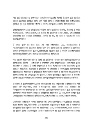 não está disposto a enfrentar tamanho desgaste (tanto é assim que as ruas
estão quietas), porque seria um risco para a estabilidade das instituições,
porque ele fará papel de vítima e, enfim, porque não seria democrático.

Entenderam? Essas alegações valem para qualquer delito, mesmo o mais
monstruoso. Temos assim, no chefia do governo e do Estado, um cidadão
diferente dos outros cidadãos, acima da lei, ao qual é facultado fazer
qualquer coisa.

É ainda pior do que isso. Ao não interpelar Lula, chamando-o à
responsabilidade, estamos dando um aval para que ele continue a cometer
tantos crimes quantos quiser, sobretudo aqueles que já foram caracterizados
pelo Procurador Geral da República em sua denúncia.

Fica assim decretado que é lícito ao governo – desde que consiga reunir as
condições acima – articular e montar uma organização criminosa para
assaltar o Estado. É lícito organizar e fazer funcionar uma quadrilha para
desviar recursos públicos e praticar no atacado a corrupção comprando
apoios para falsificar o processo democrático com o objetivo de garantir a
permanência de um grupo no poder. É lícito perseguir oponentes e investir
contra seus direitos fundamentais para proteger membros dessa quadrilha.

E não há a quem recorrer, pois o Congresso está impedido (o presidente não
pode ser impedido, mas o Congresso pode sofrer essa espécie de
“impedimento branco”) e a Suprema Corte já mandou avisar que o processo
demorará mais de um ano para chegar ao desfecho. Ou seja, num tempo que
ultrapassa o mandato do presidente, esfumando-se, assim, o bom direito.

Diante de tudo isso, restou apenas uma única (e mágica) solução: as eleições.
Tudo bem? Não, tudo mal. E se Lula for culpado por tudo isso e vencer as
eleições? Isso significa que foi absolvido? E se, sendo reeleito, usar e abusar
do poder para se proteger (não se esqueçam de que ele nomeou e ainda


                                     159
 