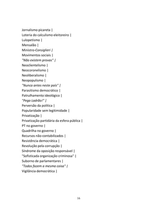 Jornalismo picareta |
Loteria do calculismo eleitoreiro |
Lulopetismo |
Mensalão |
Ministro-Consiglieri |
Movimentos sociais |
"Não existem provas" |
Neoclientelismo |
Neocoronelismo |
Neoliberalismo |
Neopopulismo |
"Nunca antes neste país" |
Parasitismo democrático |
Patrulhamento ideológico |
"Pega Ladrão!" |
Perversão da política |
Popularidade sem legitimidade |
Privatização |
Privatização partidária da esfera pública |
PT no governo |
Quadrilha no governo |
Recursos não-contabilizados |
Resistência democrática |
Revolução pela corrupção |
Síndrome da oposição responsável |
"Sofisticada organização criminosa" |
Suborno de parlamentares |
"Todos fazem a mesma coisa" |
Vigilância democrática |




                                      16
 