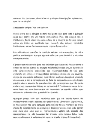 nomeará boa parte seus juízes) e barrar quaisquer investigações e processos,
qual será a solução?

A resposta é simples. Não tem solução.

Parece óbvio que a solução eleitoral não pode valer para toda e qualquer
coisa que ocorre em um regime democrático. Para isso existem leis e
instituições. Como disse em outro artigo, se o império da lei não estiver
acima do índice de audiência (das massas), não existem condições
institucionais para o funcionamento do regime democrático.

Para além dessas questões de princípio, existem outras questões, de tática
política, que escapam aos que agora se esforçam para dinamitar a iniciativa
do impeachment.

É preciso ser muito burro para não entender que existe uma relação entre o
estado da opinião pública e a atuação dos atores políticos. Ora, se o povo não
está suficientemente esclarecido das responsabilidades de Lula pela
avalanche de crimes e irregularidades cometidos dentro do seu governo,
dentro do seu palácio, pelos seus mais íntimos auxiliares, isso não é um dado
da natureza e sim a conseqüência da falta de esclarecimento e de debate
público sobre o assunto. Se os esclarecidos não esclarecem os que não estão
esclarecidos, como estes últimos se esclarecerão? Continuando nessa linha:
como fazer isso sem desencadear um movimento de opinião pública que
coloque na ordem do dia a questão? Eis a questão.

Qualquer pessoa com dois neurônios sabe que um pedido formal de
impeachment não seria acatado pelo presidente da Câmara dos Deputados e,
se fosse aceito, não seria aprovado pelo plenário da casa mantidos os níveis
atuais de esclarecimento da população. Qualquer pessoa que saiba somar
dois mais dois sabe que os representantes votam sob pressão dos
representados (se não houvesse tal pressão, nem mesmo Collor teria
congregado contra si todos aqueles votos na ocasião em que foi impedido).
                                     160
 