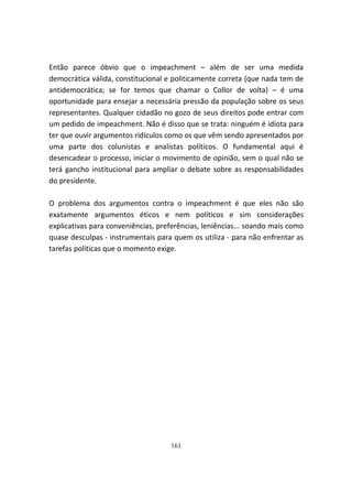 Então parece óbvio que o impeachment – além de ser uma medida
democrática válida, constitucional e politicamente correta (que nada tem de
antidemocrática; se for temos que chamar o Collor de volta) – é uma
oportunidade para ensejar a necessária pressão da população sobre os seus
representantes. Qualquer cidadão no gozo de seus direitos pode entrar com
um pedido de impeachment. Não é disso que se trata: ninguém é idiota para
ter que ouvir argumentos ridículos como os que vêm sendo apresentados por
uma parte dos colunistas e analistas políticos. O fundamental aqui é
desencadear o processo, iniciar o movimento de opinião, sem o qual não se
terá gancho institucional para ampliar o debate sobre as responsabilidades
do presidente.

O problema dos argumentos contra o impeachment é que eles não são
exatamente argumentos éticos e nem políticos e sim considerações
explicativas para conveniências, preferências, leniências... soando mais como
quase desculpas - instrumentais para quem os utiliza - para não enfrentar as
tarefas políticas que o momento exige.




                                    161
 