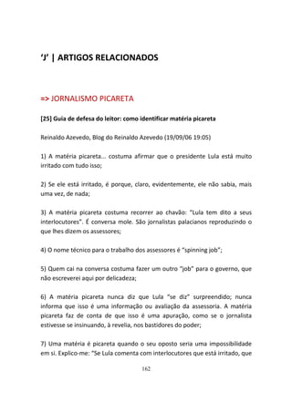 ‘J’ | ARTIGOS RELACIONADOS



=> JORNALISMO PICARETA

[25] Guia de defesa do leitor: como identificar matéria picareta

Reinaldo Azevedo, Blog do Reinaldo Azevedo (19/09/06 19:05)

1) A matéria picareta... costuma afirmar que o presidente Lula está muito
irritado com tudo isso;

2) Se ele está irritado, é porque, claro, evidentemente, ele não sabia, mais
uma vez, de nada;

3) A matéria picareta costuma recorrer ao chavão: “Lula tem dito a seus
interlocutores”. É conversa mole. São jornalistas palacianos reproduzindo o
que lhes dizem os assessores;

4) O nome técnico para o trabalho dos assessores é “spinning job”;

5) Quem cai na conversa costuma fazer um outro “job” para o governo, que
não escreverei aqui por delicadeza;

6) A matéria picareta nunca diz que Lula “se diz” surpreendido; nunca
informa que isso é uma informação ou avaliação da assessoria. A matéria
picareta faz de conta de que isso é uma apuração, como se o jornalista
estivesse se insinuando, à revelia, nos bastidores do poder;

7) Uma matéria é picareta quando o seu oposto seria uma impossibilidade
em si. Explico-me: “Se Lula comenta com interlocutores que está irritado, que

                                    162
 