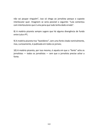 não vai poupar ninguém”, isso só chega ao jornalista porque o suposto
interlocutor quer. Imaginem se seria possível o seguinte: “Lula comentou
com interlocutores que é uma pena que tudo tenha dado errado”.

8) A matéria picareta sempre sugere que há alguma divergência de fundo
entre Lula e PT;

9) A matéria picareta traz “bastidores”, sem uma fonte citada nominalmente,
mas, curiosamente, é publicada em todos os jornais;

10) A matéria picareta, por isso mesmo, é aquela em que a “fonte” acha os
jornalistas — todos os jornalistas — sem que o jornalista precise achar a
fonte.




                                   163
 
