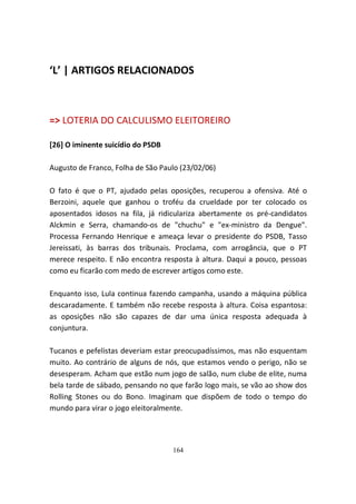 ‘L’ | ARTIGOS RELACIONADOS



=> LOTERIA DO CALCULISMO ELEITOREIRO

[26] O iminente suicídio do PSDB

Augusto de Franco, Folha de São Paulo (23/02/06)

O fato é que o PT, ajudado pelas oposições, recuperou a ofensiva. Até o
Berzoini, aquele que ganhou o troféu da crueldade por ter colocado os
aposentados idosos na fila, já ridiculariza abertamente os pré-candidatos
Alckmin e Serra, chamando-os de "chuchu" e "ex-ministro da Dengue".
Processa Fernando Henrique e ameaça levar o presidente do PSDB, Tasso
Jereissati, às barras dos tribunais. Proclama, com arrogância, que o PT
merece respeito. E não encontra resposta à altura. Daqui a pouco, pessoas
como eu ficarão com medo de escrever artigos como este.

Enquanto isso, Lula continua fazendo campanha, usando a máquina pública
descaradamente. E também não recebe resposta à altura. Coisa espantosa:
as oposições não são capazes de dar uma única resposta adequada à
conjuntura.

Tucanos e pefelistas deveriam estar preocupadíssimos, mas não esquentam
muito. Ao contrário de alguns de nós, que estamos vendo o perigo, não se
desesperam. Acham que estão num jogo de salão, num clube de elite, numa
bela tarde de sábado, pensando no que farão logo mais, se vão ao show dos
Rolling Stones ou do Bono. Imaginam que dispõem de todo o tempo do
mundo para virar o jogo eleitoralmente.




                                   164
 
