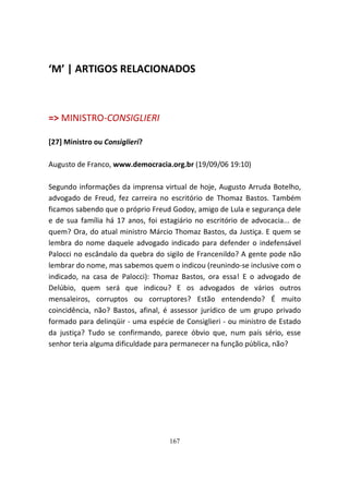 ‘M’ | ARTIGOS RELACIONADOS



=> MINISTRO-CONSIGLIERI

[27] Ministro ou Consiglieri?

Augusto de Franco, www.democracia.org.br (19/09/06 19:10)

Segundo informações da imprensa virtual de hoje, Augusto Arruda Botelho,
advogado de Freud, fez carreira no escritório de Thomaz Bastos. Também
ficamos sabendo que o próprio Freud Godoy, amigo de Lula e segurança dele
e de sua família há 17 anos, foi estagiário no escritório de advocacia... de
quem? Ora, do atual ministro Márcio Thomaz Bastos, da Justiça. E quem se
lembra do nome daquele advogado indicado para defender o indefensável
Palocci no escândalo da quebra do sigilo de Francenildo? A gente pode não
lembrar do nome, mas sabemos quem o indicou (reunindo-se inclusive com o
indicado, na casa de Palocci): Thomaz Bastos, ora essa! E o advogado de
Delúbio, quem será que indicou? E os advogados de vários outros
mensaleiros, corruptos ou corruptores? Estão entendendo? É muito
coincidência, não? Bastos, afinal, é assessor jurídico de um grupo privado
formado para delinqüir - uma espécie de Consiglieri - ou ministro de Estado
da justiça? Tudo se confirmando, parece óbvio que, num país sério, esse
senhor teria alguma dificuldade para permanecer na função pública, não?




                                    167
 