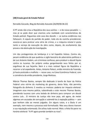 [28] Ensaio geral do Estado Policial

Reinaldo Azevedo, Blog do Reinaldo Azevedo (26/09/06 06:22)

O PT ainda não criou a República dos seus sonhos — e do nosso pesadelo —,
mas já se pode dizer que vivemos uma realidade com características de
Estado policial. Peguemos este caso dos dossiês — se outras evidências nos
faltassem. A cúpula do partido do poder, toda ela da cozinha presidencial,
associa-se para praticar uma série de crimes, e a máquina estatal é posta
tanto a serviço da execução da obra como, depois, do ocultamento das
provas e da obstrução da investigação.

Um dos protagonistas da lambança é o tal Expedito Veloso. Contra ele,
pesam evidências de que quebrou o sigilo bancário de adversários políticos e
de Luiz Antonio Vedoin, um criminoso confesso, para produzir o dossiê fajuto
contra os tucanos. Ele próprio andou garganteando seus feitos por aí,
orgulhoso de sua façanha. Nem é a mais notável figura da República a
recorrer a tal expediente. Antes, Antonio Palocci, então ministro da Fazenda,
já havia praticado o malfeito — nesse caso, na Caixa Econômica Federal, com
a conivência do então presidente, Jorge Mattoso.

Márcio Thomaz Bastos, sempre tão dedicado à tarefa de fazer da Polícia
Federal uma vitrine do marketing do governo, desta feita, não permitiu
fotografia do dinheiro. E revelou os motivos: poderia ter impacto eleitoral.
Imaginem essa mesma polícia, subordinada a este mesmo Thomaz Bastos,
prendendo tucanos com uma bolada de dinheiro para comprar um dossiê
contra Lula... O ministro da Justiça não teve pejo, até agora, de meter
algemas em acusados de corrupção e submetê-los à expiação pública — sem
que tenham sido ao menos julgados. Em alguns casos, e a Daslu é um
exemplo, nem mesmo o processo está formalizado. Mas seus donos tiveram
a sua reputação enlameada. Ele achou tudo normal. Mais: o feito foi parar no
horário eleitoral: “A PF agora prende também os ricos”.


                                       168
 