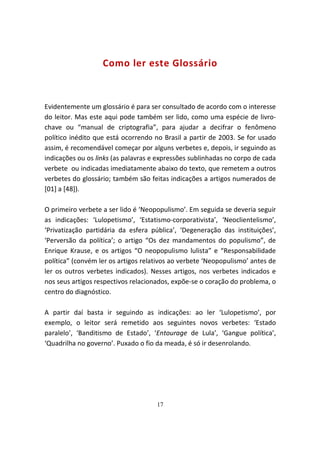 Como ler este Glossário



Evidentemente um glossário é para ser consultado de acordo com o interesse
do leitor. Mas este aqui pode também ser lido, como uma espécie de livro-
chave ou “manual de criptografia”, para ajudar a decifrar o fenômeno
político inédito que está ocorrendo no Brasil a partir de 2003. Se for usado
assim, é recomendável começar por alguns verbetes e, depois, ir seguindo as
indicações ou os links (as palavras e expressões sublinhadas no corpo de cada
verbete ou indicadas imediatamente abaixo do texto, que remetem a outros
verbetes do glossário; também são feitas indicações a artigos numerados de
[01] a [48]).

O primeiro verbete a ser lido é ‘Neopopulismo’. Em seguida se deveria seguir
as indicações: ‘Lulopetismo’, ‘Estatismo-corporativista’, ‘Neoclientelismo’,
‘Privatização partidária da esfera pública’, ‘Degeneração das instituições’,
‘Perversão da política’; o artigo “Os dez mandamentos do populismo”, de
Enrique Krause, e os artigos “O neopopulismo lulista” e “Responsabilidade
política” (convém ler os artigos relativos ao verbete ‘Neopopulismo’ antes de
ler os outros verbetes indicados). Nesses artigos, nos verbetes indicados e
nos seus artigos respectivos relacionados, expõe-se o coração do problema, o
centro do diagnóstico.

A partir daí basta ir seguindo as indicações: ao ler ‘Lulopetismo’, por
exemplo, o leitor será remetido aos seguintes novos verbetes: ‘Estado
paralelo’, ‘Banditismo de Estado’, ‘Entourage de Lula’, ‘Gangue política’,
‘Quadrilha no governo’. Puxado o fio da meada, é só ir desenrolando.




                                     17
 