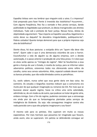 Expedito Veloso vem nos lembrar que ninguém está a salvo. E a imprensa?
Está preparada para fazer frente à investida dos totalitários? Huuummm...
Com alguma freqüência, lhes faz a vontade e lhes presta serviços, dando
publicidade às ilegalidades que praticam, às óbvias transgressões aos direitos
individuais. Tudo sob o pretexto de fazer justiça. Nessas horas, idiotas da
objetividade argumentam: “Que importa se Expedito vasculhou ilegalmente a
conta desse ou daquele? Se descobriu irregularidades, publiquemo-las”.
Pobres coitados! Quanto tempo demorará para que a própria imprensa seja
alvo de bisbilhotice?

Diante disso, há duas posturas: a estúpida diria um “quem não deve não
teme”. Quem sabe o que é uma democracia vislumbra de cara o horror.
Escarafunchar a vida de alguém ou de alguma empresa, sem a devida
autorização, é o passo anterior à produção de uma falsa prova. E é claro que
os alvos serão apenas os “inimigos do regime”. Não! Se facultarmos a essa
gente a licença de usar o Estado, à revelia da Justiça, para se informar sobre
adversários políticos, estaremos todos nos oferecendo como reféns da
canalha, como seus servos voluntários. Aliás, especial cuidado devem tomar
os bancos privados, que não estão blindados contra as petralhices.

Eu, vocês sabem, nunca achei que essa gente daria em boa coisa. Ao
contrário. Os estudos e biografias recentes indicam que o comunismo era
muito pior do que qualquer imaginação ou romance da CIA. Por mais que se
buscasse atacar aquele regime, havia na crítica uma certa solenidade,
admitindo-se, de um modo ou de outro, que pudesse se tratar de gente séria,
embora inimiga. Com o fim do regime, pudemos constatar que a estrovenga
era ainda pior do que as fantasmagorias plantadas pelos serviços de
Inteligência do Ocidente. Ou seja: não conseguimos imaginar contra eles
nada parecido com o que eles próprios imaginaram a seu favor!

O mesmo vale para os petistas. Eles superam em muito as nossas
expectativas. Por mais horríveis que possamos ter imaginado que fossem,
ainda assim, eles se superaram. Um petista se defendendo consegue ser
                                     170
 