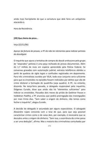 ainda mais horripilante do que a caricatura que dele faria um antipetista
atacando-o.

Hora da Resistência.



[29] Que cheiro de pizza...

Veja (22/11/06)

Apesar da fartura de provas, a PF diz não ter elementos para indiciar petistas
do dossiêgate

O inquérito que apura a tentativa de compra do dossiê antitucano pelo grupo
de "aloprados" petistas é uma peça recheada de provas documentais. Além
do 1,7 milhão de reais em espécie apreendido pela Polícia Federal, há
conversas gravadas com autorização judicial, extratos telefônicos obtidos a
partir de quebras de sigilo legais e confissões registradas em depoimento.
Para três criminalistas ouvidos por VEJA, todo esse conjunto seria suficiente
para que os envolvidos no episódio fossem indiciados por delitos que vão de
crime eleitoral a formação de quadrilha (veja quadro). A PF, no entanto,
discorda. Na terça-feira passada, o delegado responsável pelo inquérito,
Diógenes Curado, disse que ainda não há "elementos suficientes" para
indiciar os envolvidos. Passados dois meses da prisão de Gedimar Passos e
Valdebran Padilha, a PF anunciou que pedirá prorrogação das investigações
por mais trinta dias. "Sem saber a origem do dinheiro, não temos como
fechar o inquérito", alegou Curado.

A decisão do delegado é secundada por alguns especialistas. O advogado
Alexandre Lopes concorda com a tese de que, para que seja possível
caracterizar crimes como o de caixa dois, por exemplo, é necessário que se
descubra antes a origem do dinheiro. "Sem isso, a ocorrência do crime passa
a ser uma dedução", afirma. Mas a maioria dos criminalistas consultados por
                                     171
 
