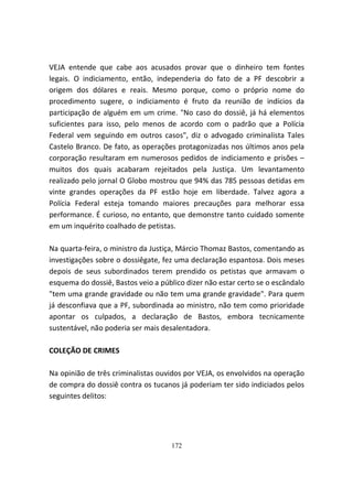 VEJA entende que cabe aos acusados provar que o dinheiro tem fontes
legais. O indiciamento, então, independeria do fato de a PF descobrir a
origem dos dólares e reais. Mesmo porque, como o próprio nome do
procedimento sugere, o indiciamento é fruto da reunião de indícios da
participação de alguém em um crime. "No caso do dossiê, já há elementos
suficientes para isso, pelo menos de acordo com o padrão que a Polícia
Federal vem seguindo em outros casos", diz o advogado criminalista Tales
Castelo Branco. De fato, as operações protagonizadas nos últimos anos pela
corporação resultaram em numerosos pedidos de indiciamento e prisões –
muitos dos quais acabaram rejeitados pela Justiça. Um levantamento
realizado pelo jornal O Globo mostrou que 94% das 785 pessoas detidas em
vinte grandes operações da PF estão hoje em liberdade. Talvez agora a
Polícia Federal esteja tomando maiores precauções para melhorar essa
performance. É curioso, no entanto, que demonstre tanto cuidado somente
em um inquérito coalhado de petistas.

Na quarta-feira, o ministro da Justiça, Márcio Thomaz Bastos, comentando as
investigações sobre o dossiêgate, fez uma declaração espantosa. Dois meses
depois de seus subordinados terem prendido os petistas que armavam o
esquema do dossiê, Bastos veio a público dizer não estar certo se o escândalo
"tem uma grande gravidade ou não tem uma grande gravidade". Para quem
já desconfiava que a PF, subordinada ao ministro, não tem como prioridade
apontar os culpados, a declaração de Bastos, embora tecnicamente
sustentável, não poderia ser mais desalentadora.

COLEÇÃO DE CRIMES

Na opinião de três criminalistas ouvidos por VEJA, os envolvidos na operação
de compra do dossiê contra os tucanos já poderiam ter sido indiciados pelos
seguintes delitos:




                                    172
 