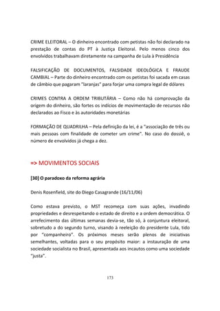 CRIME ELEITORAL – O dinheiro encontrado com petistas não foi declarado na
prestação de contas do PT à Justiça Eleitoral. Pelo menos cinco dos
envolvidos trabalhavam diretamente na campanha de Lula à Presidência

FALSIFICAÇÃO DE DOCUMENTOS, FALSIDADE IDEOLÓGICA E FRAUDE
CAMBIAL – Parte do dinheiro encontrado com os petistas foi sacada em casas
de câmbio que pagaram "laranjas" para forjar uma compra legal de dólares

CRIMES CONTRA A ORDEM TRIBUTÁRIA – Como não há comprovação da
origem do dinheiro, são fortes os indícios de movimentação de recursos não
declarados ao Fisco e às autoridades monetárias

FORMAÇÃO DE QUADRILHA – Pela definição da lei, é a "associação de três ou
mais pessoas com finalidade de cometer um crime". No caso do dossiê, o
número de envolvidos já chega a dez.



=> MOVIMENTOS SOCIAIS

[30] O paradoxo da reforma agrária

Denis Rosenfield, site do Diego Casagrande (16/11/06)

Como estava previsto, o MST recomeça com suas ações, invadindo
propriedades e desrespeitando o estado de direito e a ordem democrática. O
arrefecimento das últimas semanas devia-se, tão só, à conjuntura eleitoral,
sobretudo a do segundo turno, visando à reeleição do presidente Lula, tido
por “companheiro”. Os próximos meses serão plenos de iniciativas
semelhantes, voltadas para o seu propósito maior: a instauração de uma
sociedade socialista no Brasil, apresentada aos incautos como uma sociedade
“justa”.



                                     173
 
