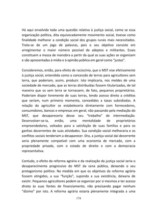 Há aqui envolvida toda uma questão relativa à justiça social, como se essa
organização política, dita equivocadamente movimento social, tivesse como
finalidade melhorar a condição social dos grupos rurais mais necessitados.
Trata-se de um jogo de palavras, pois o seu objetivo consiste em
arregimentar o maior número possível de adeptos e militantes. Esses
constituem a massa de manobra a partir da qual as suas ações se organizam
e são apresentadas à mídia e à opinião pública em geral como “justas”.

Consideremos, então, para efeito de raciocínio, que o MST vise efetivamente
à justiça social, entendida como a concessão de terras para agricultores sem
terra, que poderiam, assim, produzir. Isto implicaria, nos moldes de uma
sociedade de mercado, que as terras distribuídas fossem titularizadas, de tal
maneira que os sem terra se tornassem, de fato, pequenos proprietários.
Poderiam dispor livremente de suas terras, tendo acesso direto a créditos
que seriam, num primeiro momento, concedidos a taxas subsidiadas. A
relação do agricultor se estabeleceria diretamente com fornecedores,
consumidores, bancos e empresas em geral, não passando pela mediação do
MST, que desapareceria desse seu “trabalho” de intermediação.
Desenvolver-se-ia,      então,   uma     mentalidade       de     proprietários
empreendedores, voltados para a satisfação de suas famílias e para os
ganhos decorrentes de suas atividades. Sua condição social melhoraria e os
conflitos sociais tenderiam a desaparecer. Ora, a justiça social daí decorrente
seria plenamente compatível com uma economia de mercado, com a
propriedade privada, com o estado de direito e com a democracia
representativa.

Contudo, o efeito da reforma agrária e da realização da justiça social seria o
desaparecimento progressivo do MST da cena pública, deixando o seu
protagonismo político. Na medida em que os objetivos da reforma agrária
fossem atingidos, a sua “função”, supondo a sua existência, deixaria de
existir. Pequenos agricultores podem se organizar por si mesmos e ter acesso
direto às suas fontes de financiamento, não precisando pagar nenhum
“dízimo” por isto. A reforma agrária estaria plenamente integrada a uma
                                     174
 