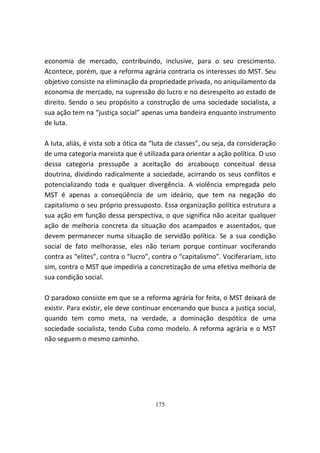 economia de mercado, contribuindo, inclusive, para o seu crescimento.
Acontece, porém, que a reforma agrária contraria os interesses do MST. Seu
objetivo consiste na eliminação da propriedade privada, no aniquilamento da
economia de mercado, na supressão do lucro e no desrespeito ao estado de
direito. Sendo o seu propósito a construção de uma sociedade socialista, a
sua ação tem na “justiça social” apenas uma bandeira enquanto instrumento
de luta.

A luta, aliás, é vista sob a ótica da “luta de classes”, ou seja, da consideração
de uma categoria marxista que é utilizada para orientar a ação política. O uso
dessa categoria pressupõe a aceitação do arcabouço conceitual dessa
doutrina, dividindo radicalmente a sociedade, acirrando os seus conflitos e
potencializando toda e qualquer divergência. A violência empregada pelo
MST é apenas a conseqüência de um ideário, que tem na negação do
capitalismo o seu próprio pressuposto. Essa organização política estrutura a
sua ação em função dessa perspectiva, o que significa não aceitar qualquer
ação de melhoria concreta da situação dos acampados e assentados, que
devem permanecer numa situação de servidão política. Se a sua condição
social de fato melhorasse, eles não teriam porque continuar vociferando
contra as “elites”, contra o “lucro”, contra o “capitalismo”. Vociferariam, isto
sim, contra o MST que impediria a concretização de uma efetiva melhoria de
sua condição social.

O paradoxo consiste em que se a reforma agrária for feita, o MST deixará de
existir. Para existir, ele deve continuar encenando que busca a justiça social,
quando tem como meta, na verdade, a dominação despótica de uma
sociedade socialista, tendo Cuba como modelo. A reforma agrária e o MST
não seguem o mesmo caminho.




                                      175
 