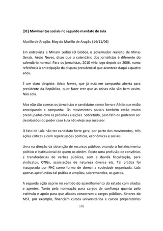 [31] Movimentos sociais no segundo mandato de Lula

Murillo de Aragão, Blog do Murillo de Aragão (14/11/06)

Em entrevista a Miriam Leitão (O Globo), o governador reeleito de Minas
Gerais, Aécio Neves, disse que o calendário dos jornalistas é diferente do
calendário normal. Para os jornalistas, 2010 viria logo depois de 2006, numa
referência à antecipação da disputa presidencial que acontece daqui a quatro
anos.

É um claro despiste. Aécio Neves, que já está em campanha aberta para
presidente da República, quer fazer crer que as coisas não são bem assim.
Não cola.

Mas não são apenas os jornalistas e candidatos como Serra e Aécio que estão
antecipando a campanha. Os movimentos sociais também estão muito
preocupados com as próximas eleições. Sobretudo, pelo fato de poderem ser
desalojados do poder caso Lula não eleja seu sucessor.

O fato de Lula não ter candidato forte gera, por parte dos movimentos, três
ações críticas e com repercussões políticas, econômicas e sociais.

Uma na direção da obtenção de recursos públicos visando o fortalecimento
político e institucional de quem os obtém. Existe uma profusão de convênios
e transferências de verbas públicas, sem a devida fiscalização, para
sindicatos, ONGs, associações de natureza diversa etc. Tal prática foi
inaugurada por FHC como forma de domar a sociedade organizada. Lula
apenas aprofundou tal prática e ampliou, sobremaneira, os gastos.

A segunda ação ocorre no sentido do aparelhamento do estado com aliados
e agentes. Tanto pela nomeação para cargos de confiança quanto pelo
estímulo e apoio para que aliados concorram a cargos públicos. Setores do
MST, por exemplo, financiam cursos universitários e cursos preparatórios
                                    176
 