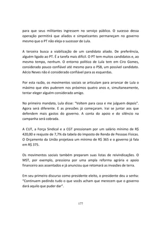 para que seus militantes ingressem no serviço público. O sucesso dessa
operação permitirá que aliados e simpatizantes permaneçam no governo
mesmo que o PT não eleja o sucessor de Lula.

A terceira busca a viabilização de um candidato aliado. De preferência,
alguém ligado ao PT. É a tarefa mais difícil. O PT tem muitos candidatos e, ao
mesmo tempo, nenhum. O entorno político de Lula tem em Ciro Gomes,
considerado pouco confiável até mesmo para o PSB, um possível candidato.
Aécio Neves não é considerado confiável para as esquerdas.

Por esta razão, os movimentos sociais se articulam para arrancar de Lula o
máximo que eles puderem nos próximos quatro anos e, simultaneamente,
tentar eleger alguém considerado amigo.

No primeiro mandato, Lula disse: “Voltem para casa e me julguem depois”.
Agora será diferente. E as pressões já começaram. Irai se juntar aos que
defendem mais gastos do governo. A conta do apoio e do silêncio na
campanha será cobrada.

A CUT, a Força Sindical e a CGT pressionam por um salário mínimo de R$
420,00 e reajuste de 7,7% da tabela do Imposto de Renda de Pessoas Físicas.
O Orçamento da União projetava um mínimo de R$ 365 e o governo já fala
em R$ 375.

Os movimentos sociais também preparam suas listas de reivindicações. O
MST, por exemplo, pressiona por uma ampla reforma agrária e apoio
financeiro aos assentados e já anunciou que retomará as invasões de terra.

Em seu primeiro discurso como presidente eleito, o presidente deu a senha:
“Continuem pedindo tudo o que vocês acham que merecem que o governo
dará aquilo que puder dar”.



                                     177
 