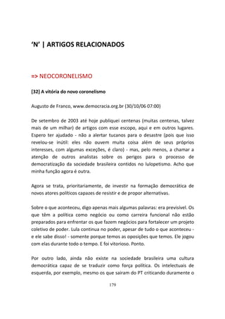 ‘N’ | ARTIGOS RELACIONADOS



=> NEOCORONELISMO

[32] A vitória do novo coronelismo

Augusto de Franco, www.democracia.org.br (30/10/06 07:00)

De setembro de 2003 até hoje publiquei centenas (muitas centenas, talvez
mais de um milhar) de artigos com esse escopo, aqui e em outros lugares.
Espero ter ajudado - não a alertar tucanos para o desastre (pois que isso
revelou-se inútil: eles não ouvem muita coisa além de seus próprios
interesses, com algumas exceções, é claro) - mas, pelo menos, a chamar a
atenção de outros analistas sobre os perigos para o processo de
democratização da sociedade brasileira contidos no lulopetismo. Acho que
minha função agora é outra.

Agora se trata, prioritariamente, de investir na formação democrática de
novos atores políticos capazes de resistir e de propor alternativas.

Sobre o que aconteceu, digo apenas mais algumas palavras: era previsível. Os
que têm a política como negócio ou como carreira funcional não estão
preparados para enfrentar os que fazem negócios para fortalecer um projeto
coletivo de poder. Lula continua no poder, apesar de tudo o que aconteceu -
e ele sabe disso! - somente porque temos as oposições que temos. Ele jogou
com elas durante todo o tempo. E foi vitorioso. Ponto.

Por outro lado, ainda não existe na sociedade brasileira uma cultura
democrática capaz de se traduzir como força política. Os intelectuais de
esquerda, por exemplo, mesmo os que sairam do PT criticando duramente o

                                     179
 