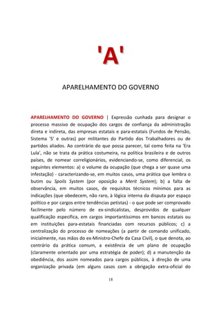 'A '
               APARELHAMENTO DO GOVERNO



APARELHAMENTO DO GOVERNO | Expressão cunhada para designar o
processo massivo de ocupação dos cargos de confiança da administração
direta e indireta, das empresas estatais e para-estatais (Fundos de Pensão,
Sistema 'S' e outras) por militantes do Partido dos Trabalhadores ou de
partidos aliados. Ao contrário do que possa parecer, tal como feita na 'Era
Lula', não se trata da prática costumeira, na política brasileira e de outros
países, de nomear correligionários, evidenciando-se, como diferencial, os
seguintes elementos: a) o volume da ocupação (que chega a ser quase uma
infestação) - caracterizando-se, em muitos casos, uma prática que lembra o
butim ou Spoils System (por oposição a Merit System); b) a falta de
observância, em muitos casos, de requisitos técnicos mínimos para as
indicações (que obedecem, não raro, à lógica interna da disputa por espaço
político e por cargos entre tendências petistas) - o que pode ser comprovado
facilmente pelo número de ex-sindicalistas, desprovidos de qualquer
qualificação específica, em cargos importantíssimos em bancos estatais ou
em instituições para-estatais financiadas com recursos públicos; c) a
centralização do processo de nomeações (a partir de comando unificado,
inicialmente, nas mãos do ex-Ministro-Chefe da Casa Civil), o que denota, ao
contrário da prática comum, a existência de um plano de ocupação
(claramente orientado por uma estratégia de poder); d) a manutenção da
obediência, dos assim nomeados para cargos públicos, à direção de uma
organização privada (em alguns casos com a obrigação extra-oficial do

                                     18
 