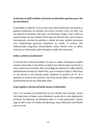 As derrotas de ACM na Bahia e de Sarney no Maranhão apontam para o fim
do coronelismo?

A sociedade se urbaniza. E há um peso maior desse eleitorado, que quebra as
políticas tradicionais de clientela. Isso ocorre no Brasil, como um todo, mas
em especial no Nordeste. Mas não é um fenômeno simples. Veja o ACM: ao
mesmo tempo em que mantém fortes laços de domínio local, com estrutura
hierarquizada, controle de prefeitos e chefes de áreas, também promoveu
uma modernização gerencial importante no Estado. O carlismo tem
implementado programas estruturadores nestes últimos anos na Bahia,
ainda que as informações sobre educação e saúde não sejam boas.

Então o carlismo vai sobreviver?

O carlismo tem vivido de períodos. Às vezes se esgota, enfraquece e depois
retoma a força.Hoje é minoritário na capital, tem relativo apoio no interior, e
entre setores mais humildes. Sofre uma fadiga de material. Em 1986, ACM foi
eleitoralmente varrido por Waldir Pires, que se mostrou inepto. É difícil dizer
se sua derrota é uma grande queda. Depende do governo do PT. Se a
oposição ao carlismo não constituir uma força estruturadora, mais audaciosa
politicamente do que ele, ACM pode voltar.

O que significa a derrota da família Sarney no Maranhão?

Esse é um exemplo do coronelismo em seu sentido mais atrasado. Sarney
não modernizou o Estado, cujos indicadores sociais são os mais degradantes
do Brasil. Sua liderança vai perdendo raízes. E o novo governador, Jackson
Lago, já não é novo. Em matéria de lideranças, vejo o Maranhão caminhando
para um vazio.




                                     182
 