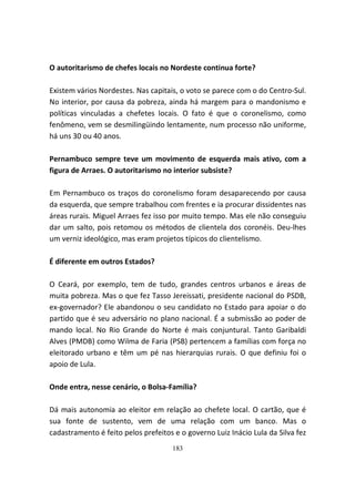 O autoritarismo de chefes locais no Nordeste continua forte?

Existem vários Nordestes. Nas capitais, o voto se parece com o do Centro-Sul.
No interior, por causa da pobreza, ainda há margem para o mandonismo e
políticas vinculadas a chefetes locais. O fato é que o coronelismo, como
fenômeno, vem se desmilingüindo lentamente, num processo não uniforme,
há uns 30 ou 40 anos.

Pernambuco sempre teve um movimento de esquerda mais ativo, com a
figura de Arraes. O autoritarismo no interior subsiste?

Em Pernambuco os traços do coronelismo foram desaparecendo por causa
da esquerda, que sempre trabalhou com frentes e ia procurar dissidentes nas
áreas rurais. Miguel Arraes fez isso por muito tempo. Mas ele não conseguiu
dar um salto, pois retomou os métodos de clientela dos coronéis. Deu-lhes
um verniz ideológico, mas eram projetos típicos do clientelismo.

É diferente em outros Estados?

O Ceará, por exemplo, tem de tudo, grandes centros urbanos e áreas de
muita pobreza. Mas o que fez Tasso Jereissati, presidente nacional do PSDB,
ex-governador? Ele abandonou o seu candidato no Estado para apoiar o do
partido que é seu adversário no plano nacional. É a submissão ao poder de
mando local. No Rio Grande do Norte é mais conjuntural. Tanto Garibaldi
Alves (PMDB) como Wilma de Faria (PSB) pertencem a famílias com força no
eleitorado urbano e têm um pé nas hierarquias rurais. O que definiu foi o
apoio de Lula.

Onde entra, nesse cenário, o Bolsa-Família?

Dá mais autonomia ao eleitor em relação ao chefete local. O cartão, que é
sua fonte de sustento, vem de uma relação com um banco. Mas o
cadastramento é feito pelos prefeitos e o governo Luiz Inácio Lula da Silva fez
                                     183
 