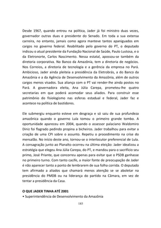 Desde 1967, quando entrou na política, Jader já foi ministro duas vezes,
governador outras duas e presidente do Senado. Em toda a sua extensa
carreira, no entanto, jamais como agora manteve tantos apaniguados em
cargos no governo federal. Reabilitado pelo governo do PT, o deputado
indicou o atual presidente da Fundação Nacional de Saúde, Paulo Lustosa, e o
da Eletronorte, Carlos Nascimento. Nessa estatal, apossou-se também da
diretoria corporativa. No Banco da Amazônia, tem a diretoria de negócios.
Nos Correios, a diretoria de tecnologia e a gerência da empresa no Pará.
Ambicioso, Jader ainda pleiteia a presidência da Eletrobrás, a do Banco da
Amazônia e a da Agência de Desenvolvimento da Amazônia, além de outros
cargos menos visados. Sua aliança com o PT vai render-lhe ainda postos no
Pará. A governadora eleita, Ana Júlia Carepa, prometeu-lhe quatro
secretarias em que poderá acomodar seus aliados. Para construir esse
patrimônio do fisiologismo nas esferas estadual e federal, Jader faz e
acontece na política de bastidores.

Ele submergiu enquanto esteve em desgraça e só saiu de sua profundeza
amazônica quando o governo Lula tomou o primeiro grande tombo. A
oportunidade apareceu em 2004, quando o assessor palaciano Waldomiro
Diniz foi flagrado pedindo propina a bicheiros. Jader trabalhou para evitar a
criação de uma CPI sobre o assunto. Repetiu o procedimento na crise do
mensalão. No início deste ano, tornou-se o interlocutor preferencial de Lula.
A consagração junto ao Planalto ocorreu na última eleição: Jader idealizou a
estratégia que elegeu Ana Júlia Carepa, do PT, e mandou para o sacrifício seu
primo, José Priante, que concorreu apenas para evitar que o PSDB ganhasse
no primeiro turno. Com tanto cacife, a maior fonte de preocupação de Jader
é não aparecer tanto a ponto de lembrarem de sua folha corrida. O deputado
tem afirmado a aliados que chamará menos atenção se se aboletar na
presidência do PMDB ou na liderança do partido na Câmara, em vez de
tentar a presidência da Casa.

O QUE JADER TINHA ATÉ 2001
• Superintendência de Desenvolvimento da Amazônia
                                    185
 