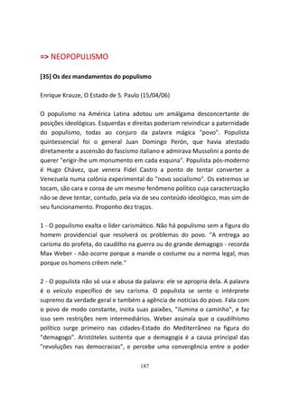 => NEOPOPULISMO

[35] Os dez mandamentos do populismo

Enrique Krauze, O Estado de S. Paulo (15/04/06)

O populismo na América Latina adotou um amálgama desconcertante de
posições ideológicas. Esquerdas e direitas poderiam reivindicar a paternidade
do populismo, todas ao conjuro da palavra mágica "povo". Populista
quintessencial foi o general Juan Domingo Perón, que havia atestado
diretamente a ascensão do fascismo italiano e admirava Mussolini a ponto de
querer "erigir-lhe um monumento em cada esquina". Populista pós-moderno
é Hugo Chávez, que venera Fidel Castro a ponto de tentar converter a
Venezuela numa colônia experimental do "novo socialismo". Os extremos se
tocam, são cara e coroa de um mesmo fenômeno político cuja caracterização
não se deve tentar, contudo, pela via de seu conteúdo ideológico, mas sim de
seu funcionamento. Proponho dez traços.

1 - O populismo exalta o líder carismático. Não há populismo sem a figura do
homem providencial que resolverá os problemas do povo. "A entrega ao
carisma do profeta, do caudilho na guerra ou do grande demagogo - recorda
Max Weber - não ocorre porque a mande o costume ou a norma legal, mas
porque os homens crêem nele."

2 - O populista não só usa e abusa da palavra: ele se apropria dela. A palavra
é o veículo específico de seu carisma. O populista se sente o intérprete
supremo da verdade geral e também a agência de notícias do povo. Fala com
o povo de modo constante, incita suas paixões, "ilumina o caminho", e faz
isso sem restrições nem intermediários. Weber assinala que o caudilhismo
político surge primeiro nas cidades-Estado do Mediterrâneo na figura do
"demagogo". Aristóteles sustenta que a demagogia é a causa principal das
"revoluções nas democracias", e percebe uma convergência entre o poder

                                     187
 