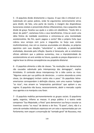 5 - O populista divide diretamente a riqueza. O que não é criticável em si
(sobretudo em países pobres, onde há argumentos extremamente sérios
para dividir, de fato, uma parte da receita, à margem das dispendiosas
burocracias estatais e prevenindo efeitos inflacionários), mas o populista não
divide de graça: focaliza sua ajuda e a cobra em obediência. "Vocês têm o
dever de pedir!", exclamava Evita a seus beneficiários. Criou-se assim uma
idéia fictícia da realidade econômica e entronizou-se uma mentalidade
assistencialista. No fim, quem pagava a conta? Não a própria Evita (que
cobrou seus serviços com juros e resguardou na Suíça suas contas
multimilionárias), mas sim as reservas acumuladas em décadas, os próprios
operários com suas doações "voluntárias" e, sobretudo, a posteridade
endividada, devorada pela inflação. Quanto à Venezuela, até as estatísticas
oficiais admitem que a pobreza aumentou, mas a improdutividade do
assistencialismo só será sentida no futuro, quando os preços dispararem e o
regime levar às últimas conseqüências seu propósito ditatorial.

6 - O populista alimenta o ódio de classes. "As revoluções nas democracias
são causadas sobretudo pela intemperança dos demagogos", explica
Aristóteles. O conteúdo dessa intemperança foi o ódio contra os ricos:
"Algumas vezes por sua política de denúncias... e outras atacando-os como
classe, (os demagogos) incitam contra eles o povo." Os populistas latino-
americanos correspondem à definição clássica, com uma nuance: fustigam
"os ricos", mas atraem os "empresários patrióticos" que apóiam o seu
regime. O populista não busca, necessariamente, abolir o mercado: sujeita
seus agentes e os manipula a seu favor.

7 - O populista mobiliza permanentemente os grupos sociais. O populismo
apela, organiza, inflama as massas. A praça pública é o teatro onde
comparece "Sua Majestade, o Povo" para demonstrar sua força e escutar as
inventivas contra "os maus" de dentro e de fora. "O povo", claro, não é a
soma de vontades individuais expressas em um voto e representadas por um
Parlamento; nem sequer a encarnação da "vontade geral" de Rousseau, mas


                                     189
 
