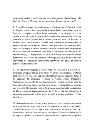 uma massa seletiva e vociferante que caracterizou outro clássico, Marx - não
Karl, mas Groucho: "O poder para os que gritam 'O poder para o povo!'"

8 - O populismo fustiga sistematicamente o "inimigo externo". Imune à crítica
e alérgico à autocrítica, precisando apontar bodes expiatórios para os
fracassos, o regime populista (mais nacionalista que patriótico) precisa
desviar a atenção interna para o adversário de fora. A Argentina peronista
reavivou as velhas (e explicáveis) paixões antiamericanas que ferviam na
América Latina desde a guerra de 1898, mas Fidel converteu essa paixão na
essência de seu triste regime, definido pelo que odeia, não pelo que ama,
aspira ou consegue. E Chávez levou sua retórica antiamericana a expressões
de baixeza que até seu mentor Fidel (talvez) consideraria de mau gosto. Ao
mesmo tempo, faz representar nas ruas de Caracas simulacros de defesa
contra uma invasão que só existe em sua imaginação, mas em que um setor
importante da população venezuelana (contrária, em geral, ao modelo
cubano) acaba acreditando.

9 - O populismo despreza a ordem legal. Há na cultura política ibero-
americana um apego atávico à "lei natural" e uma desconfiança das leis feitas
pelo homem. Por isso, uma vez no poder (como Chávez), o caudilho tende a
se apoderar do Congresso e induzir a "justiça direta" ("popular",
"bolivariana"), arremedo de uma Fuenteovejuna - a obra teatral de Lope de
Vega sobre abuso de poder e justiça - que, para os efeitos práticos, é a justiça
que o próprio líder decreta. Hoje, o Congresso e o Judiciário são um apêndice
de Chávez, como na Argentina o eram de Perón e Evita, que suprimiram a
imunidade parlamentar e depuraram, segundo a sua conveniência, o Poder
Judiciário.

10 - O populismo mina, domina e, em último recurso, domestica ou cancela
as instituições da democracia liberal. Ele abomina os limites a seu poder,
considera-os aristocráticos, oligárquicos, contrários à "vontade popular". No
limite de sua carreira, Evita buscou sua candidatura à vice-presidência. Perón
se negou a apoiá-la. Se houvesse sobrevivido, seria impensável imaginá-la
                                      190
 