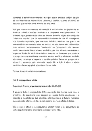 tramando a derrubada do marido? Não por acaso, em seus tempos aziagos
de atriz radiofônica, representara Catarina, a Grande. Quanto a Chávez, ele
declarou que seu horizonte mínimo é o ano 2020.

Por que renasce de tempos em tempos a erva daninha do populismo na
América Latina? As razões são diversas e complexas, mas aponto duas. Em
primeiro lugar, porque suas raízes se fundem em uma noção mais antiga de
"soberania popular" que os neo-escolásticos do século 16 e 17 propagaram
nos domínios espanhóis, que teve uma influência decisiva nas guerras de
independência de Buenos Aires ao México. O populismo tem, além disso,
uma natureza perversamente "moderada" ou "provisória": não termina
sendo plenamente ditatorial nem totalitário; por isso alimenta sem cessar a
enganosa ilusão de um futuro melhor, mascara os desastres que provoca,
posterga o exame objetivo de seus atos, amansa a crítica, adultera a verdade,
adormece, corrompe e degrada o espírito público. Desde os gregos até o
século 21, passando pelo aterrador século 20, a lição é clara: o efeito
inevitável da demagogia é subverter a democracia.

Enrique Krauze é historiador mexicano



[36] O neopopulismo lulista

Augusto de Franco, www.democracia.org.br (08/05/06)

O governo Lula é neopopulista. Diferentemente das formas mais cruas e
primitivas de populismo que assolam os países latino-americanos – a
chavista, a moralista (de Evo Morales), a kirchnerista e a (futura) humalista
ou garcianista, a forma lulista é a mais esperta e a mais safada de todas.

Mas o que é, afinal, o neopopulismo lulista? Tratar-se-ia, porventura, do
velho populismo latino-americano reciclado? Sim e não.


                                    191
 