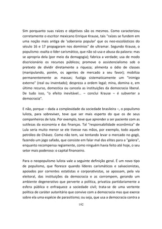 Sim porquanto suas raízes e objetivos são os mesmos. Como caracterizou
corretamente o escritor mexicano Enrique Krause, tais "raízes se fundem em
uma noção mais antiga de 'soberania popular' que os neo-escolásticos do
século 16 e 17 propagaram nos domínios" de ultramar. Segundo Krause, o
populismo: exalta o líder carismático, que não só usa e abusa da palavra: mas
se apropria dela (por meio da demagogia); fabrica a verdade; usa de modo
discricionário os recursos públicos; promove o assistencialismo sob o
pretexto de dividir diretamente a riqueza; alimenta o ódio de classes
(manipulando, porém, os agentes de mercado a seu favor); mobiliza
permanentemente as massas; fustiga sistematicamente um "inimigo
externo" (real ou inventado); despreza a ordem legal; mina, domina e, em
último recurso, domestica ou cancela as instituições da democracia liberal.
De tudo isso, "o efeito inevitável... – conclui Krause – é subverter a
democracia".

E não, porque – dada a complexidade da sociedade brasileira –, o populismo
lulista, para sobreviver, teve que ser mais esperto do que os de seus
companheiros de luta. Por exemplo, teve que aprender a ser paciente com as
sutilezas da economia e das finanças. Tal "responsabilidade econômica" de
Lula seria muito menor se ele tivesse nas mãos, por exemplo, todo aquele
petróleo de Chávez. Como não tem, vai tentando levar o mercado no gogó,
fazendo um jogo safado, que consiste em falar mal das elites para a "galera",
enquanto recompensa regiamente, como ninguém havia feito até hoje, o seu
setor mais poderoso: o capital financeiro.

Para o neopopulismo lulista vale a seguinte definição geral. É um novo tipo
de populismo, que floresce quando líderes carismáticos e salvacionistas,
apoiados por correntes estatistas e corporativistas, se apossam, pela via
eleitoral, das instituições da democracia e as corrompem, gerando um
ambiente degenerativo que perverte a política, privatiza partidariamente a
esfera pública e enfraquece a sociedade civil; trata-se de uma vertente
política de caráter autoritário que convive com a democracia mas que exerce
sobre ela uma espécie de parasitismo; ou seja, que usa a democracia contra a
                                    192
 