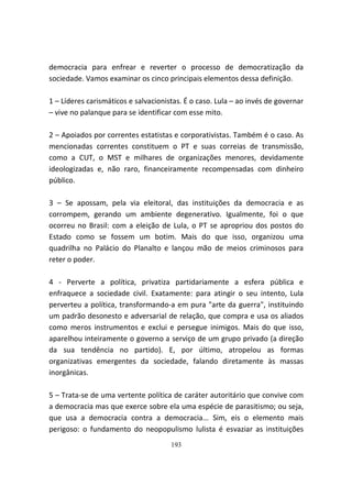 democracia para enfrear e reverter o processo de democratização da
sociedade. Vamos examinar os cinco principais elementos dessa definição.

1 – Líderes carismáticos e salvacionistas. É o caso. Lula – ao invés de governar
– vive no palanque para se identificar com esse mito.

2 – Apoiados por correntes estatistas e corporativistas. Também é o caso. As
mencionadas correntes constituem o PT e suas correias de transmissão,
como a CUT, o MST e milhares de organizações menores, devidamente
ideologizadas e, não raro, financeiramente recompensadas com dinheiro
público.

3 – Se apossam, pela via eleitoral, das instituições da democracia e as
corrompem, gerando um ambiente degenerativo. Igualmente, foi o que
ocorreu no Brasil: com a eleição de Lula, o PT se apropriou dos postos do
Estado como se fossem um botim. Mais do que isso, organizou uma
quadrilha no Palácio do Planalto e lançou mão de meios criminosos para
reter o poder.

4 - Perverte a política, privatiza partidariamente a esfera pública e
enfraquece a sociedade civil. Exatamente: para atingir o seu intento, Lula
perverteu a política, transformando-a em pura "arte da guerra", instituindo
um padrão desonesto e adversarial de relação, que compra e usa os aliados
como meros instrumentos e exclui e persegue inimigos. Mais do que isso,
aparelhou inteiramente o governo a serviço de um grupo privado (a direção
da sua tendência no partido). E, por último, atropelou as formas
organizativas emergentes da sociedade, falando diretamente às massas
inorgânicas.

5 – Trata-se de uma vertente política de caráter autoritário que convive com
a democracia mas que exerce sobre ela uma espécie de parasitismo; ou seja,
que usa a democracia contra a democracia... Sim, eis o elemento mais
perigoso: o fundamento do neopopulismo lulista é esvaziar as instituições
                                      193
 