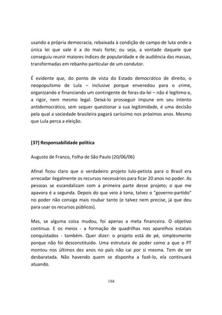 usando a própria democracia, rebaixada à condição de campo de luta onde a
única lei que vale é a do mais forte; ou seja, a vontade daquele que
conseguiu reunir maiores índices de popularidade e de audiência das massas,
transformadas em rebanho particular de um condutor.

É evidente que, do ponto de vista do Estado democrático de direito, o
neopopulismo de Lula – inclusive porque enveredou para o crime,
organizando e financiando um contingente de foras-da-lei – não é legítimo e,
a rigor, nem mesmo legal. Deixá-lo prosseguir impune em seu intento
antidemocrático, sem sequer questionar a sua legitimidade, é uma decisão
pela qual a sociedade brasileira pagará caríssimo nos próximos anos. Mesmo
que Lula perca a eleição.



[37] Responsabilidade política

Augusto de Franco, Folha de São Paulo (20/06/06)

Afinal ficou claro que o verdadeiro projeto lulo-petista para o Brasil era
arrecadar ilegalmente os recursos necessários para ficar 20 anos no poder. As
pessoas se escandalizam com a primeira parte desse projeto; o que me
apavora é a segunda. Depois do que veio à tona, talvez o "governo-partido"
no poder não consiga mais roubar tanto (e talvez nem precise, já que deu
para usar os recursos públicos).

Mas, se alguma coisa mudou, foi apenas a meta financeira. O objetivo
continua. E os meios - a formação de quadrilhas nos aparelhos estatais
conquistados - também. Quer dizer: o projeto está de pé, simplesmente
porque não foi desconstituído. Uma estrutura de poder como a que o PT
montou nos últimos dez anos no país não cai por si mesma. Tem de ser
desbaratada. Não havendo quem se disponha a fazê-lo, ela continuará
atuando.


                                    194
 