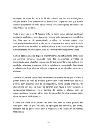 O projeto de poder de Lula e do PT não trabalha por fora das instituições e
sim por dentro. É um parasitismo da democracia . Enganam-se os que acham
que vão surpreendê-los mais adiante numa tentativa de golpe de Estado. Sua
via principal é a eleitoral.

Tudo o que Lula e o PT fizeram tinha (e tem) como objetivo continuar
ganhando as eleições, sucessivamente: por um lado, palanquismo-messiânico
(do líder que se diz predestinado a salvar os pobres) regado com
assistencialismo-clientelista e, de outro, conquista dos meios institucionais
pela privatização partidária da esfera pública e pela alteração da lógica de
funcionamento das instituições. Essa é a fórmula do neopopulismo lulista.

Como a oposição não se dispõe a interromper democraticamente a trajetória
do governo corrupto, lançando mão dos mecanismos previstos na
Constituição para situações como essas, terá de enfrentar o lulo-petismo em
condições adversas: uma arena eleitoral viciada pela manipulação das massas
e pela compra ilegal, direta e indireta, em grande escala, de cabos eleitorais e
eleitores.

A manipulação vem sendo feita pelo eterno-candidato desde que assumiu o
poder. Bilhões de reais do dinheiro público vêm sendo distribuídos aos mais
pobres, sem exigência real de contrapartidas, numa versão moderna de
clientelismo em que no lugar do coronel local figura o líder nacional, o
companheiro-presidente. Já a compra de apoios e aliados vem se
processando por meio dos vários tipos de mensalões. Só uma pequena parte
desse esquema foi descoberta.

É claro que nada disso poderia ter sido feito sem as vistas grossas das
oposições. Mas se, por um lado, as oposições são lenientes, por outro,
também não se pode contar com a mobilização da sociedade em termos
tradicionais.



                                      195
 