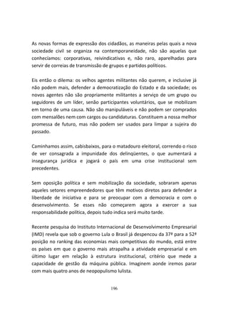 As novas formas de expressão dos cidadãos, as maneiras pelas quais a nova
sociedade civil se organiza na contemporaneidade, não são aquelas que
conhecíamos: corporativas, reivindicativas e, não raro, aparelhadas para
servir de correias de transmissão de grupos e partidos políticos.

Eis então o dilema: os velhos agentes militantes não querem, e inclusive já
não podem mais, defender a democratização do Estado e da sociedade; os
novos agentes não são propriamente militantes a serviço de um grupo ou
seguidores de um líder, senão participantes voluntários, que se mobilizam
em torno de uma causa. Não são manipuláveis e não podem ser comprados
com mensalões nem com cargos ou candidaturas. Constituem a nossa melhor
promessa de futuro, mas não podem ser usados para limpar a sujeira do
passado.

Caminhamos assim, cabisbaixos, para o matadouro eleitoral, correndo o risco
de ver consagrada a impunidade dos delinqüentes, o que aumentará a
insegurança jurídica e jogará o país em uma crise institucional sem
precedentes.

Sem oposição política e sem mobilização da sociedade, sobraram apenas
aqueles setores empreendedores que têm motivos diretos para defender a
liberdade de iniciativa e para se preocupar com a democracia e com o
desenvolvimento. Se esses não começarem agora a exercer a sua
responsabilidade política, depois tudo indica será muito tarde.

Recente pesquisa do Instituto Internacional de Desenvolvimento Empresarial
(IMD) revela que sob o governo Lula o Brasil já despencou da 37ª para a 52ª
posição no ranking das economias mais competitivas do mundo, está entre
os países em que o governo mais atrapalha a atividade empresarial e em
último lugar em relação à estrutura institucional, critério que mede a
capacidade de gestão da máquina pública. Imaginem aonde iremos parar
com mais quatro anos de neopopulismo lulista.


                                   196
 