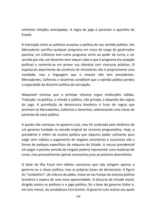 enfrentar eleições antecipadas. A regra do jogo é parasitar o aparelho de
Estado.

A transação entre os políticos esvaziou a política de seu sentido público. Um
Mercadante sacrifica qualquer programa em troca do cargo de governador
paulista; um Calheiros tem como programa servir ao poder de turno, e ser
servido por ele; um Severino nem sequer sabe o que é programa (na acepção
política) e contenta-se em prover sua clientela com sinecuras públicas. O
espetáculo deprimente do comércio de ministérios não é propriamente uma
novidade, mas a linguagem que o reveste não tem precedentes.
Mercadantes, Calheiros e Severinos acreditam que a opinião pública perdeu
a capacidade de discernir política de corrupção.

Maquiavel ensinou que o príncipe virtuoso ergue instituições sólidas.
Tradução: na política, a virtude é pública, não privada, e depende das regras
do jogo. A putrefação da democracia brasileira é fruto de regras que
premiam os Mercadantes, Calheiros e Severinos, selecionando uma classe de
parasitas da coisa pública.

A queda não começou no governo Lula, mas foi acelerada pela dinâmica de
um governo fundado no pecado original da renúncia programática. Hoje, o
presidente é refém da escória política que adquiriu poder suficiente para
exigir sem rodeios o pagamento de resgates provisórios e sucessivos sob a
forma de pedaços específicos da máquina do Estado. A recusa presidencial
em pagar a parcela vencida do resgate poderia representar uma mudança de
rumo, mas provavelmente apenas acrescenta juros ao próximo desembolso.

O baile da ilha Fiscal tem efeitos corrosivos que não atingem apenas o
governo ou a classe política, mas as próprias bases da democracia. A figura
do "condottieri", do tribuno da plebe, move-se nas franjas do sistema político
brasileiro à espera de uma nova oportunidade. O discurso da virtude moral,
dirigido contra os políticos e o jogo político, foi a base do governo Collor e,
em tom menor, da candidatura Ciro Gomes. O governo Lula reativa seu apelo
                                     198
 