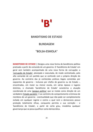 'B'
                   BANDITISMO DE ESTADO

                            BLINDAGEM

                        "BOLSA-ESMOLA"



BANDITISMO DE ESTADO | Designa uma nova forma de banditismo político
praticada a partir do comando de um governo. O ‘banditismo de Estado’ em
geral vem também acompanhado de uma nova forma de corrupção: a
‘corrupção de Estado’, planejada e executada, de modo centralizado, pelo
alto comando de um partido que se confunde com a própria direção do
governo. Ao contrário das já conhecidas práticas ilegais cometidas por
expoentes de governo - inclusive por chefes de governo ou de Estado -,
encontradas, em maior ou menor escala, em várias épocas e lugares
distintos, o chamado 'banditismo de Estado' caracteriza a atuação
coordenada de uma 'gangue política' que se instala como direção de um
verdadeiro 'Estado paralelo'. E ao contrário do comportamento criminoso de
membros de um governo - eventualidade que não pode ser completamente
evitada em qualquer regime e contra a qual nem a democracia possui
proteção totalmente eficaz, conquanto permita a sua correção - o
'banditismo de Estado', a partir de certo grau, inviabiliza qualquer
governança que se possa qualificar como democrática.



                                   20
 
