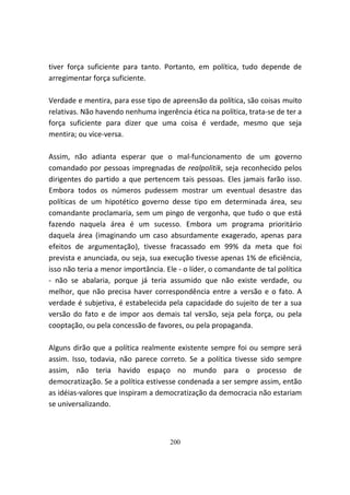tiver força suficiente para tanto. Portanto, em política, tudo depende de
arregimentar força suficiente.

Verdade e mentira, para esse tipo de apreensão da política, são coisas muito
relativas. Não havendo nenhuma ingerência ética na política, trata-se de ter a
força suficiente para dizer que uma coisa é verdade, mesmo que seja
mentira; ou vice-versa.

Assim, não adianta esperar que o mal-funcionamento de um governo
comandado por pessoas impregnadas de realpolitik, seja reconhecido pelos
dirigentes do partido a que pertencem tais pessoas. Eles jamais farão isso.
Embora todos os números pudessem mostrar um eventual desastre das
políticas de um hipotético governo desse tipo em determinada área, seu
comandante proclamaria, sem um pingo de vergonha, que tudo o que está
fazendo naquela área é um sucesso. Embora um programa prioritário
daquela área (imaginando um caso absurdamente exagerado, apenas para
efeitos de argumentação), tivesse fracassado em 99% da meta que foi
prevista e anunciada, ou seja, sua execução tivesse apenas 1% de eficiência,
isso não teria a menor importância. Ele - o líder, o comandante de tal política
- não se abalaria, porque já teria assumido que não existe verdade, ou
melhor, que não precisa haver correspondência entre a versão e o fato. A
verdade é subjetiva, é estabelecida pela capacidade do sujeito de ter a sua
versão do fato e de impor aos demais tal versão, seja pela força, ou pela
cooptação, ou pela concessão de favores, ou pela propaganda.

Alguns dirão que a política realmente existente sempre foi ou sempre será
assim. Isso, todavia, não parece correto. Se a política tivesse sido sempre
assim, não teria havido espaço no mundo para o processo de
democratização. Se a política estivesse condenada a ser sempre assim, então
as idéias-valores que inspiram a democratização da democracia não estariam
se universalizando.



                                     200
 