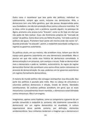 Outra coisa é reconhecer que boa parte dos políticos, individual ou
coletivamente, sempre agiu assim, inclusive nas democracias. Aliás, a
democracia tem uma falha genética, que não passou desapercebida pelos
seus fundadores: ela não tem proteção eficaz contra o discurso inverídico. Tal
se dava, entre os gregos, com a jactância, quando alguém, no palanque da
Ágora, prometia uma proeza (uma “bravata”, como se diz hoje em dia) que
não podia de fato realizar. Esses são fenômenos próprios do "mercado de
varejo" da política. Como disse certa vez Nikita Kruschev, “em toda a parte os
políticos são iguais. Prometem fazer ponte até mesmo onde não existe rio”.
Quando praticada "no atacado", porém, a realpolitik exacerbada configura ou
regimes ou governos autoritários.

Os políticos atuais, em sua maioria, não acreditam nisso. Acham que não há
espaço para governos autoritários em uma democracia consolidada. Mas é
preciso ver que não existe essa história de democracia consolidada. A
democratização é um processo, com avanços e recuos. Pode-se democratizar
mais a democracia e pode-se, também, autocratizá-la. As regras do regime
democrático formal não constituem uma vacina eficaz contra retrocessos no
processo de democratização. Ou seja, podemos sim ter governos autoritários
em regimes formalmente democráticos.

A maioria do mundo político não consegue acompanhar essa discussão. Boa
parte dos políticos é pautada pela mídia. Mas na cabeça de articulistas e
colunistas políticos democracia é eleição, Estado de direito, liberdades
constitucionais. Os analistas políticos acreditam, em geral, que se esses
mecanismos e procedimentos forem mantidos, a democracia estará blindada
contra retrocessos. Mas é um engano.

Imaginemos, apenas como hipótese, como se comportaria o governo de um
partido convertido à realpolitik (e, portanto, não totalmente convertido à
democracia) em um regime democrático na atualidade. A cultura
organizacional desse partido conteria, por definição, elementos
antidemocráticos. Seus militantes tenderiam a imaginar que a democracia é
                                     201
 