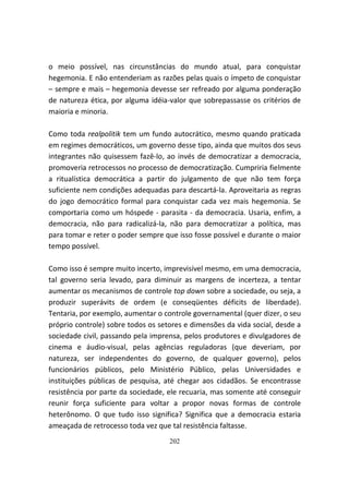 o meio possível, nas circunstâncias do mundo atual, para conquistar
hegemonia. E não entenderiam as razões pelas quais o ímpeto de conquistar
– sempre e mais – hegemonia devesse ser refreado por alguma ponderação
de natureza ética, por alguma idéia-valor que sobrepassasse os critérios de
maioria e minoria.

Como toda realpolitik tem um fundo autocrático, mesmo quando praticada
em regimes democráticos, um governo desse tipo, ainda que muitos dos seus
integrantes não quisessem fazê-lo, ao invés de democratizar a democracia,
promoveria retrocessos no processo de democratização. Cumpriria fielmente
a ritualística democrática a partir do julgamento de que não tem força
suficiente nem condições adequadas para descartá-la. Aproveitaria as regras
do jogo democrático formal para conquistar cada vez mais hegemonia. Se
comportaria como um hóspede - parasita - da democracia. Usaria, enfim, a
democracia, não para radicalizá-la, não para democratizar a política, mas
para tomar e reter o poder sempre que isso fosse possível e durante o maior
tempo possível.

Como isso é sempre muito incerto, imprevisível mesmo, em uma democracia,
tal governo seria levado, para diminuir as margens de incerteza, a tentar
aumentar os mecanismos de controle top down sobre a sociedade, ou seja, a
produzir superávits de ordem (e conseqüentes déficits de liberdade).
Tentaria, por exemplo, aumentar o controle governamental (quer dizer, o seu
próprio controle) sobre todos os setores e dimensões da vida social, desde a
sociedade civil, passando pela imprensa, pelos produtores e divulgadores de
cinema e áudio-visual, pelas agências reguladoras (que deveriam, por
natureza, ser independentes do governo, de qualquer governo), pelos
funcionários públicos, pelo Ministério Público, pelas Universidades e
instituições públicas de pesquisa, até chegar aos cidadãos. Se encontrasse
resistência por parte da sociedade, ele recuaria, mas somente até conseguir
reunir força suficiente para voltar a propor novas formas de controle
heterônomo. O que tudo isso significa? Significa que a democracia estaria
ameaçada de retrocesso toda vez que tal resistência faltasse.
                                    202
 