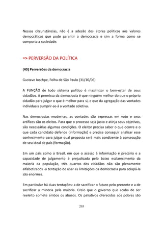Nessas circunstâncias, não é a adesão dos atores políticos aos valores
democráticos que pode garantir a democracia e sim a forma como se
comporta a sociedade.



=> PERVERSÃO DA POLÍTICA

[40] Perversões da democracia

Gustavo Ioschpe, Folha de São Paulo (31/10/06)

A FUNÇÃO de todo sistema político é maximizar o bem-estar de seus
cidadãos. A premissa da democracia é que ninguém melhor do que o próprio
cidadão para julgar o que é melhor para si, e que da agregação das vontades
individuais cumprir-se-á a vontade coletiva.

Nas democracias modernas, as vontades são expressas em voto e seus
artífices são os eleitos. Para que o processo seja justo e atinja seus objetivos,
são necessárias algumas condições. O eleitor precisa saber o que ocorre e o
que cada candidato defende (informação) e precisa conseguir analisar esse
conhecimento para julgar qual proposta será mais condizente à consecução
de seu ideal de país (formação).

Em um país como o Brasil, em que o acesso à informação é precário e a
capacidade de julgamento é prejudicada pelo baixo esclarecimento da
maioria da população, três quartos dos cidadãos não são plenamente
alfabetizados -a tentação de usar as limitações da democracia para solapá-la
são enormes.

Em particular há duas tentações: a de sacrificar o futuro pelo presente e a de
sacrificar a minoria pela maioria. Creio que o governo que acaba de ser
reeleito comete ambos os abusos. Os paliativos oferecidos aos pobres são

                                      203
 
