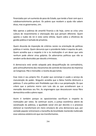 financiados por um aumento do peso do Estado, que tende a fazer com que o
subdesenvolvimento perdure. Os pobres que recebem a ajuda não sabem
disso, mas os governantes, sim.

Não apenas a pobreza de amanhã financia a de hoje, como se criou uma
cultura de ressentimento e vilanização dos que pensam diferente. Quem
aponta a nudez do rei é visto como elitista. Quem cobra a eficiência da
gestão pública é tachado de privatista.

Quem discorda da imposição de critérios raciais na orientação de políticas
públicas é racista. Quem denuncia que o presidente bebe é expulso do país.
Quem acredita que o respeito à lei e às instituições é um dever que voto
nenhum pode alterar virou golpista. Os adversários políticos que não se
vendem serão destruídos por dossiês criminosos.

A democracia está sendo solapada pela desqualificação do contraditório,
pelo achincalhamento dos mecanismos de controle do Executivo da imprensa
ao Congresso. Pão e mensalão: a receita da pax lulista.

Esse meio é seu próprio fim. O poder que corrompe é usado a serviço da
manutenção do poder. Ninguém acredita que o Bolsa Família diminuirá a
pobreza. É uma política sem finalidades que não a sua perpetuação. Os que
crêem que o petismo morre com Lula são os que acreditaram que o
mensalão decretava seu fim. As engrenagens que descosturam nossa fibra
democrática estão a pleno vapor.

Assim é também porque os oposicionistas sacrificam o respeito às
instituições por votos. Se continuar assim, a justiça econômica advirá da
socialização da pobreza, a igualdade social virá por decreto e o processo
eleitoral se transformará em mero simulacro de uma democracia que, por
vontade popular entronizará a maravilha da brasilidade mantendo inalterado
esse caloroso atoleiro em que nos transformamos.


                                   204
 