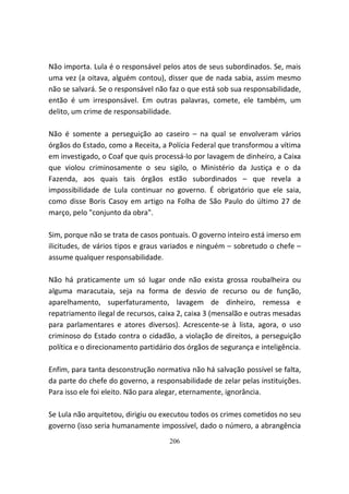 Não importa. Lula é o responsável pelos atos de seus subordinados. Se, mais
uma vez (a oitava, alguém contou), disser que de nada sabia, assim mesmo
não se salvará. Se o responsável não faz o que está sob sua responsabilidade,
então é um irresponsável. Em outras palavras, comete, ele também, um
delito, um crime de responsabilidade.

Não é somente a perseguição ao caseiro – na qual se envolveram vários
órgãos do Estado, como a Receita, a Polícia Federal que transformou a vítima
em investigado, o Coaf que quis processá-lo por lavagem de dinheiro, a Caixa
que violou criminosamente o seu sigilo, o Ministério da Justiça e o da
Fazenda, aos quais tais órgãos estão subordinados – que revela a
impossibilidade de Lula continuar no governo. É obrigatório que ele saia,
como disse Boris Casoy em artigo na Folha de São Paulo do último 27 de
março, pelo "conjunto da obra".

Sim, porque não se trata de casos pontuais. O governo inteiro está imerso em
ilicitudes, de vários tipos e graus variados e ninguém – sobretudo o chefe –
assume qualquer responsabilidade.

Não há praticamente um só lugar onde não exista grossa roubalheira ou
alguma maracutaia, seja na forma de desvio de recurso ou de função,
aparelhamento, superfaturamento, lavagem de dinheiro, remessa e
repatriamento ilegal de recursos, caixa 2, caixa 3 (mensalão e outras mesadas
para parlamentares e atores diversos). Acrescente-se à lista, agora, o uso
criminoso do Estado contra o cidadão, a violação de direitos, a perseguição
política e o direcionamento partidário dos órgãos de segurança e inteligência.

Enfim, para tanta desconstrução normativa não há salvação possível se falta,
da parte do chefe do governo, a responsabilidade de zelar pelas instituições.
Para isso ele foi eleito. Não para alegar, eternamente, ignorância.

Se Lula não arquitetou, dirigiu ou executou todos os crimes cometidos no seu
governo (isso seria humanamente impossível, dado o número, a abrangência
                                     206
 